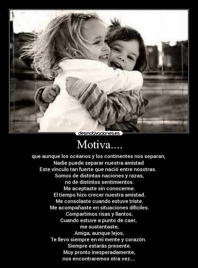 Motiva.... - que aunque los océanos y los continentes nos separan,
Nadie puede separar nuestra amistad
Este vínculo tan fuerte que nació entre nosotras.
Somos de distintas naciones y razas,
no de distintos sentimientos.
Me aceptaste sin conocerme.
El tiempo hizo crecer nuestra amistad.
Me consolaste cuando estuve triste.
Me acompañaste en situaciones difíciles.
Compartimos risas y llantos.
Cuando estuve a punto de caer,
me sustentaste,
Amiga, aunque lejos,
Te llevo siempre en mi mente y corazón.
Siempre estarás presente.
Muy pronto inesperadamente,
nos encontraremos otra vez....
