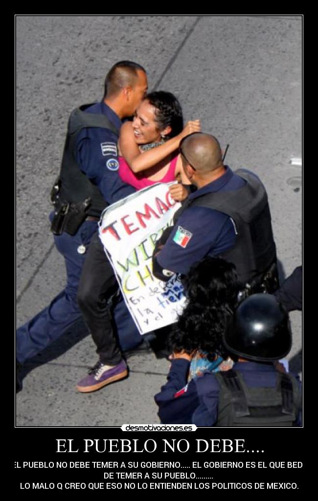 EL PUEBLO NO DEBE.... - EL PUEBLO NO DEBE TEMER A SU GOBIERNO..... EL GOBIERNO ES EL QUE BEDE
DE TEMER A SU PUEBLO.........
LO MALO Q CREO QUE ESO NO LO ENTIENDEN LOS POLITICOS DE MEXICO.