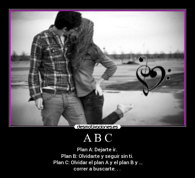A B C - Plan A: Dejarte ir. 
Plan B: Olvidarte y seguir sin ti. 
Plan C: Olvidar el plan A y el plan B y ...
correr a buscarte. . . ♥