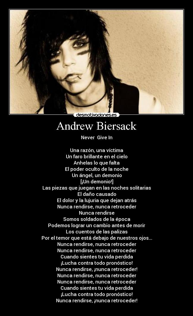 Andrew Biersack - Never  Give In

Una razón, una víctima
Un faro brillante en el cielo
Anhelas lo que falta
El poder oculto de la noche
Un ángel, un demonio
[¡Un demonio!]
Las piezas que juegan en las noches solitarias
El daño causado
El dolor y la lujuria que dejan atrás
Nunca rendirse, nunca retroceder
Nunca rendirse
Somos soldados de la época
Podemos lograr un cambio antes de morir
Los cuentos de las palizas
Por el temor que está debajo de nuestros ojos...
Nunca rendirse, nunca retroceder
Nunca rendirse, nunca retroceder
Cuando sientes tu vida perdida
¡Lucha contra todo pronóstico!
Nunca rendirse, ¡nunca retroceder!
Nunca rendirse, nunca retroceder
Nunca rendirse, nunca retroceder
Cuando sientes tu vida perdida
¡Lucha contra todo pronóstico!
Nunca rendirse, ¡nunca retroceder!
