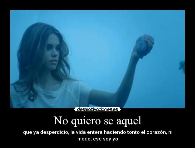 No quiero se aquel - que ya desperdicio, la vida entera haciendo tonto el corazón, ni modo, ese soy yo