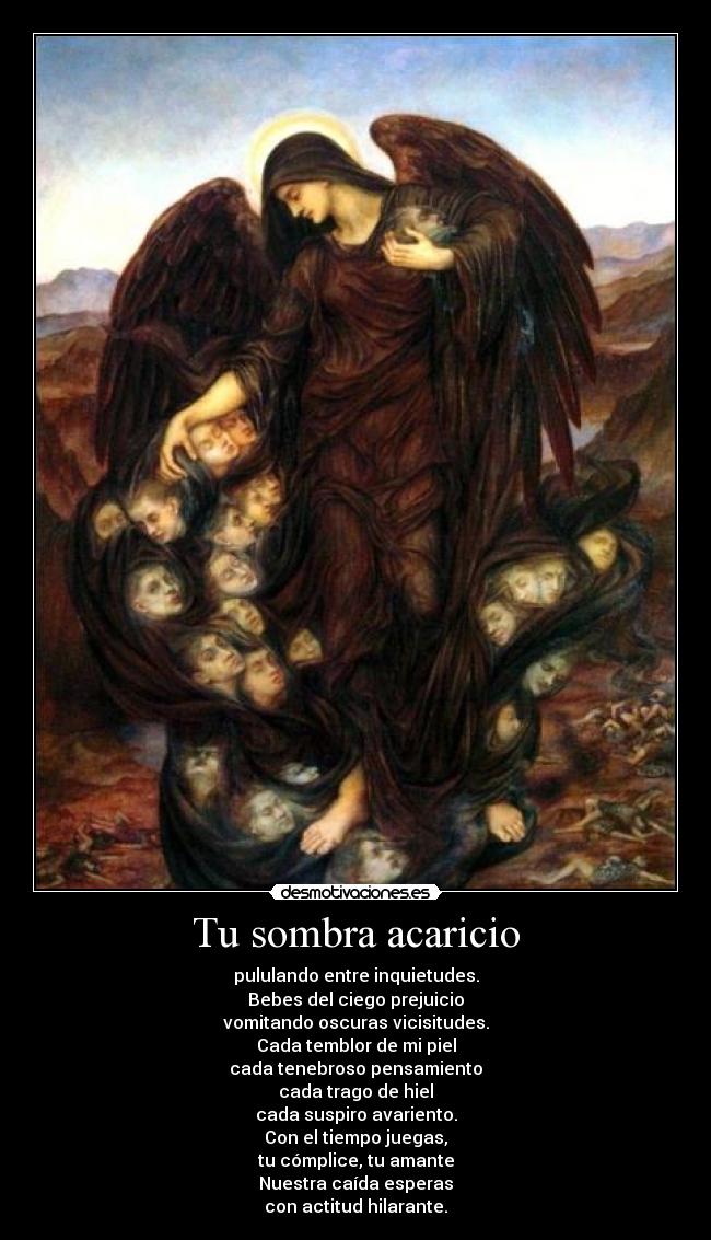 Tu sombra acaricio - pululando entre inquietudes.
Bebes del ciego prejuicio
vomitando oscuras vicisitudes.
Cada temblor de mi piel
cada tenebroso pensamiento
cada trago de hiel
cada suspiro avariento.
Con el tiempo juegas,
tu cómplice, tu amante
Nuestra caída esperas
con actitud hilarante.