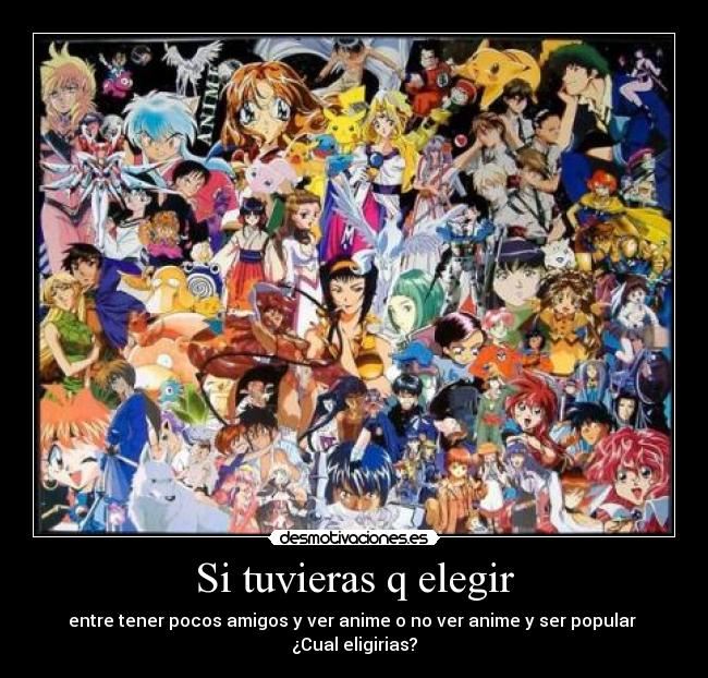 Si tuvieras q elegir - entre tener pocos amigos y ver anime o no ver anime y ser popular 
¿Cual eligirias?