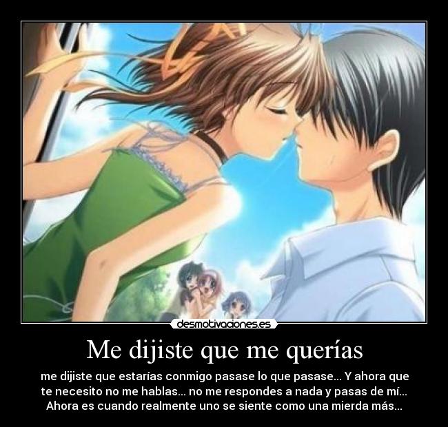 Me dijiste que me querías - me dijiste que estarías conmigo pasase lo que pasase... Y ahora que
te necesito no me hablas... no me respondes a nada y pasas de mí...
Ahora es cuando realmente uno se siente como una mierda más...