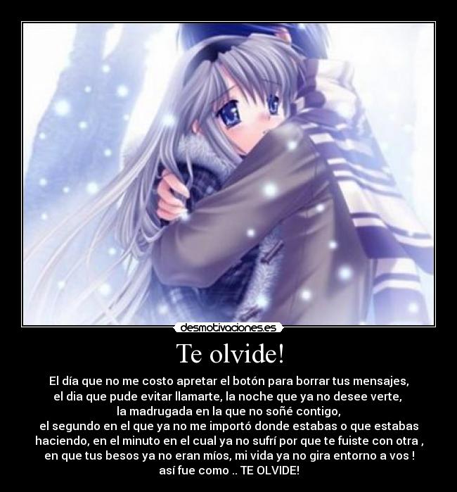 Te olvide! - El día que no me costo apretar el botón para borrar tus mensajes,
el dia que pude evitar llamarte, la noche que ya no desee verte,
la madrugada en la que no soñé contigo,
el segundo en el que ya no me importó donde estabas o que estabas
haciendo, en el minuto en el cual ya no sufrí por que te fuiste con otra ,
en que tus besos ya no eran míos, mi vida ya no gira entorno a vos !
así fue como .. TE OLVIDE!