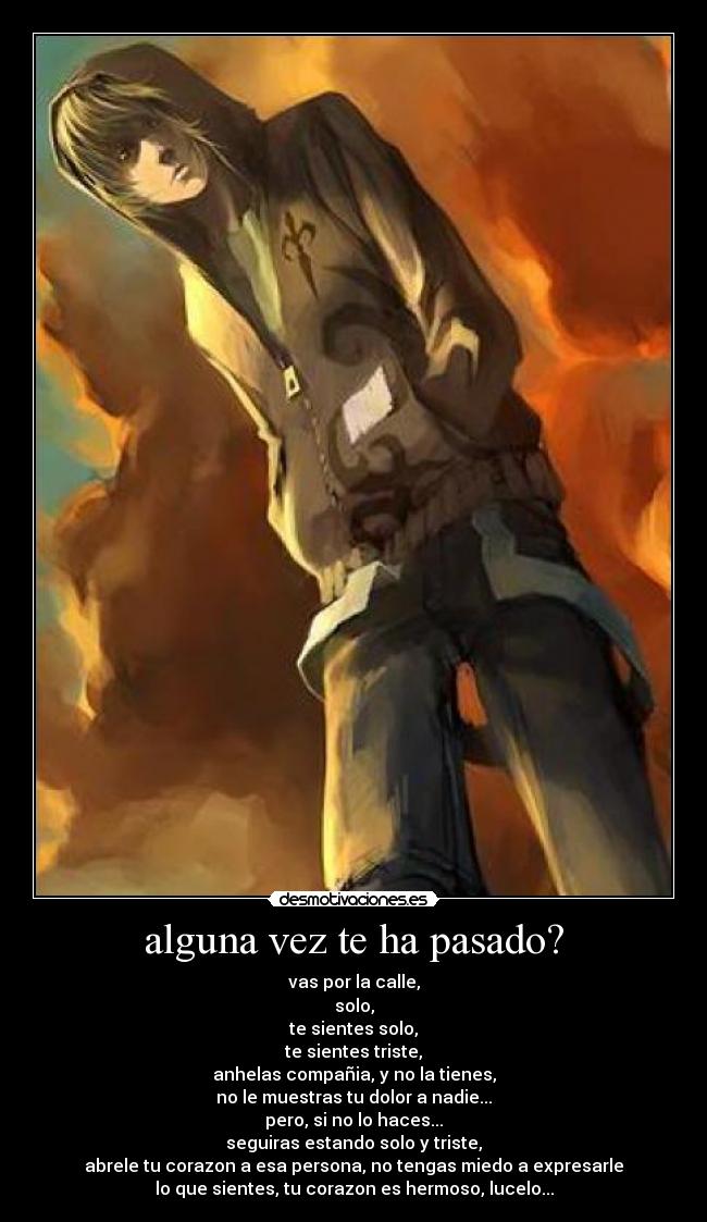 alguna vez te ha pasado? - vas por la calle,
solo,
te sientes solo,
te sientes triste,
anhelas compañia, y no la tienes,
no le muestras tu dolor a nadie...
pero, si no lo haces...
seguiras estando solo y triste,
abrele tu corazon a esa persona, no tengas miedo a expresarle
lo que sientes, tu corazon es hermoso, lucelo...