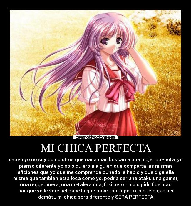 MI CHICA PERFECTA - saben yo no soy como otros que nada mas buscan a una mujer buenota, yo
pienso diferente yo solo quiero a alguien que comparta las mismas
aficiones que yo que me comprenda cunado le hablo y que diga ella
misma que también esta loca como yo. podría ser una otaku una gamer,
una reggetonera, una metalera una, friki pero...  solo pido fidelidad
por que yo le sere fiel pase lo que pase.. no importa lo que digan los
demás.. mi chica sera diferente y SERA PERFECTA