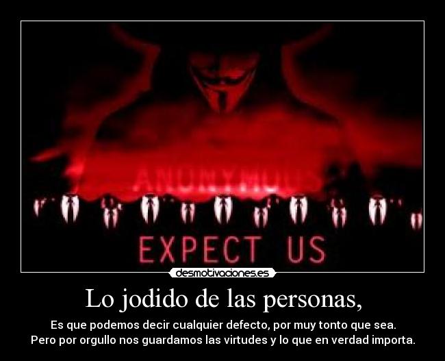 Lo jodido de las personas, - Es que podemos decir cualquier defecto, por muy tonto que sea.
Pero por orgullo nos guardamos las virtudes y lo que en verdad importa.