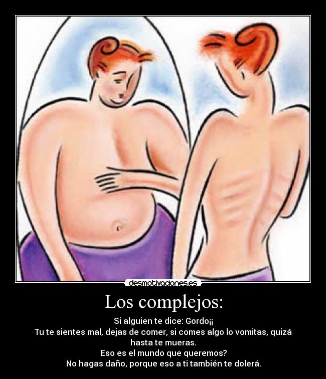 Los complejos: - Si alguien te dice: Gordo¡¡
Tu te sientes mal, dejas de comer, si comes algo lo vomitas, quizá hasta te mueras.
Eso es el mundo que queremos?
No hagas daño, porque eso a ti también te dolerá.