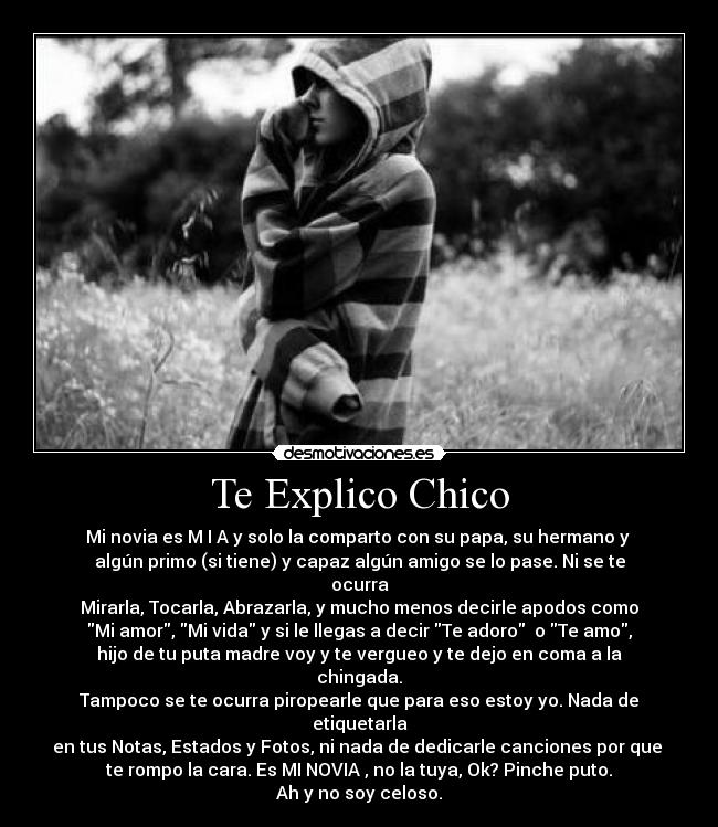 Te Explico Chico - Mi novia es M I A y solo la comparto con su papa, su hermano y
algún primo (si tiene) y capaz algún amigo se lo pase. Ni se te ocurra
Mirarla, Tocarla, Abrazarla, y mucho menos decirle apodos como
Mi amor, Mi vida y si le llegas a decir Te adoro o Te amo,
hijo de tu puta madre voy y te vergueo y te dejo en coma a la chingada.
Tampoco se te ocurra piropearle que para eso estoy yo. Nada de etiquetarla
en tus Notas, Estados y Fotos, ni nada de dedicarle canciones por que
te rompo la cara. Es MI NOVIA , no la tuya, Ok? Pinche puto.
Ah y no soy celoso.