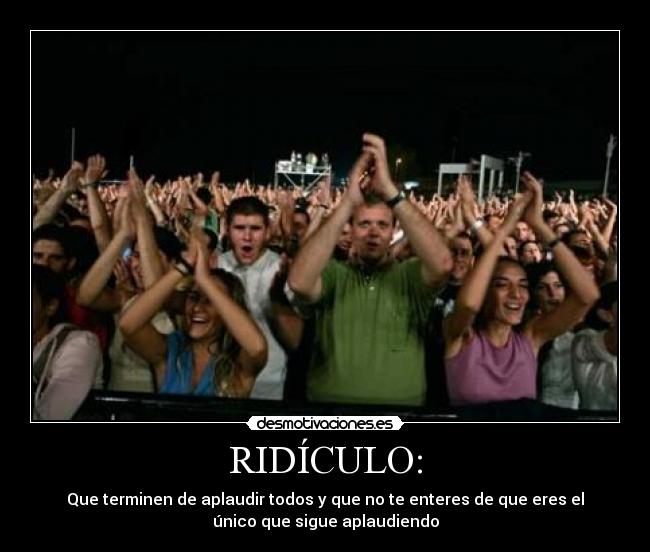 RIDÍCULO: - Que terminen de aplaudir todos y que no te enteres de que eres el
único que sigue aplaudiendo