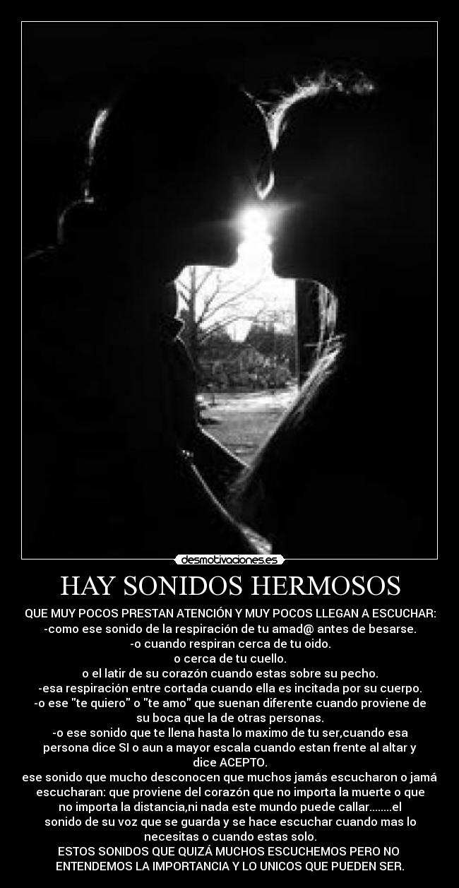 HAY SONIDOS HERMOSOS - QUE MUY POCOS PRESTAN ATENCIÓN Y MUY POCOS LLEGAN A ESCUCHAR:
-como ese sonido de la respiración de tu amad@ antes de besarse.
-o cuando respiran cerca de tu oido.
o cerca de tu cuello.
o el latir de su corazón cuando estas sobre su pecho.
-esa respiración entre cortada cuando ella es incitada por su cuerpo.
-o ese te quiero o te amo que suenan diferente cuando proviene de
su boca que la de otras personas.
-o ese sonido que te llena hasta lo maximo de tu ser,cuando esa
persona dice SI o aun a mayor escala cuando estan frente al altar y
dice ACEPTO.
-ese sonido que mucho desconocen que muchos jamás escucharon o jamás
escucharan: que proviene del corazón que no importa la muerte o que
no importa la distancia,ni nada este mundo puede callar........el
sonido de su voz que se guarda y se hace escuchar cuando mas lo
necesitas o cuando estas solo.
ESTOS SONIDOS QUE QUIZÁ MUCHOS ESCUCHEMOS PERO NO 
ENTENDEMOS LA IMPORTANCIA Y LO UNICOS QUE PUEDEN SER.