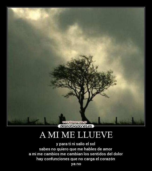 A MI ME LLUEVE - y para ti ni salio el sol
sabes no quiero que me hables de amor
a mi me cambios me cambian los sentidos del dolor
hay confunciones que no carga el corazón
ya no