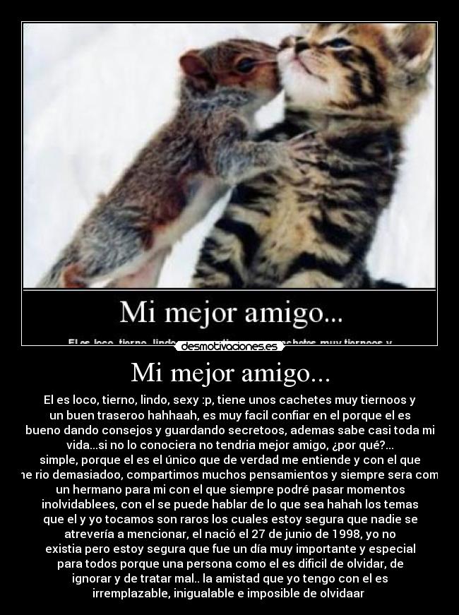 Mi mejor amigo... - El es loco, tierno, lindo, sexy :p, tiene unos cachetes muy tiernoos y
un buen traseroo hahhaah, es muy facil confiar en el porque el es
bueno dando consejos y guardando secretoos, ademas sabe casi toda mi
vida...si no lo conociera no tendria mejor amigo, ¿por qué?...
simple, porque el es el único que de verdad me entiende y con el que
me rio demasiadoo, compartimos muchos pensamientos y siempre sera como
un hermano para mi con el que siempre podré pasar momentos
inolvidablees, con el se puede hablar de lo que sea hahah los temas
que el y yo tocamos son raros los cuales estoy segura que nadie se
atrevería a mencionar, el nació el 27 de junio de 1998, yo no
existia pero estoy segura que fue un día muy importante y especial
para todos porque una persona como el es dificil de olvidar, de
ignorar y de tratar mal.. la amistad que yo tengo con el es
irremplazable, inigualable e imposible de olvidaar