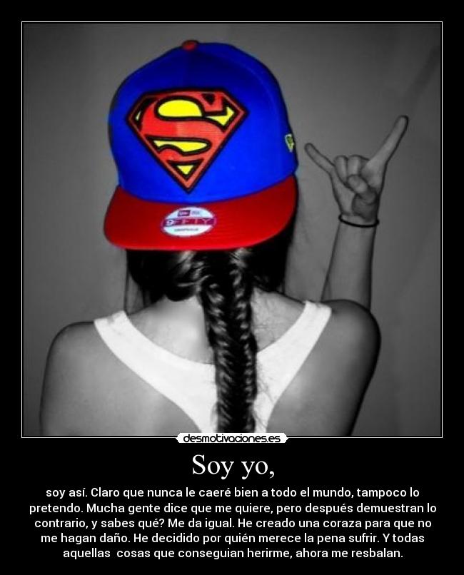 Soy yo, - soy así. Claro que nunca le caeré bien a todo el mundo, tampoco lo
pretendo. Mucha gente dice que me quiere, pero después demuestran lo
contrario, y sabes qué? Me da igual. He creado una coraza para que no
me hagan daño. He decidido por quién merece la pena sufrir. Y todas
aquellas cosas que conseguian herirme, ahora me resbalan.