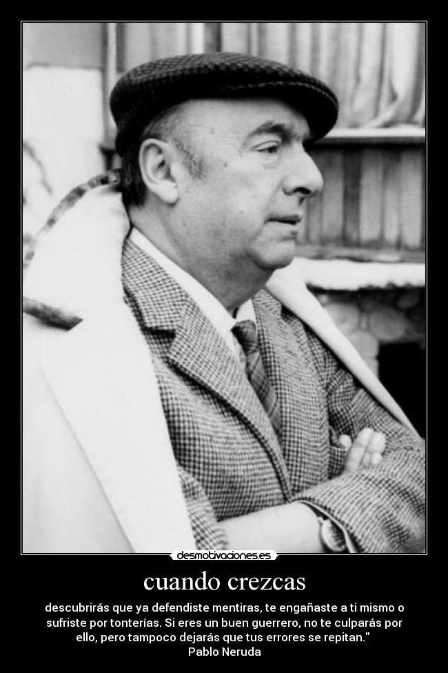 cuando crezcas - descubrirás que ya defendiste mentiras, te engañaste a ti mismo o
sufriste por tonterías. Si eres un buen guerrero, no te culparás por
ello, pero tampoco dejarás que tus errores se repitan.
Pablo Neruda