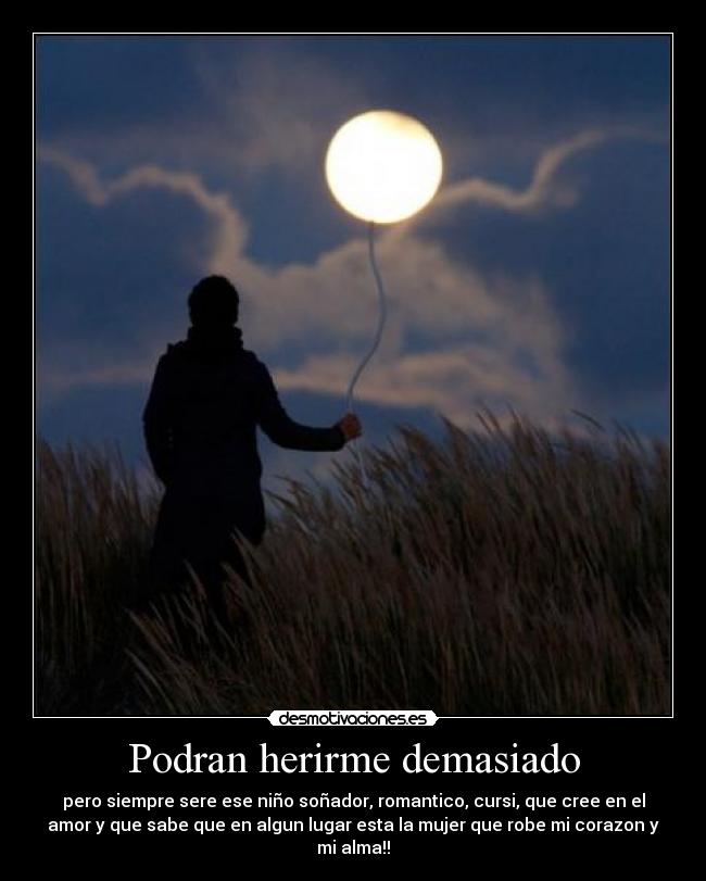 Podran herirme demasiado - pero siempre sere ese niño soñador, romantico, cursi, que cree en el
amor y que sabe que en algun lugar esta la mujer que robe mi corazon y
mi alma!!