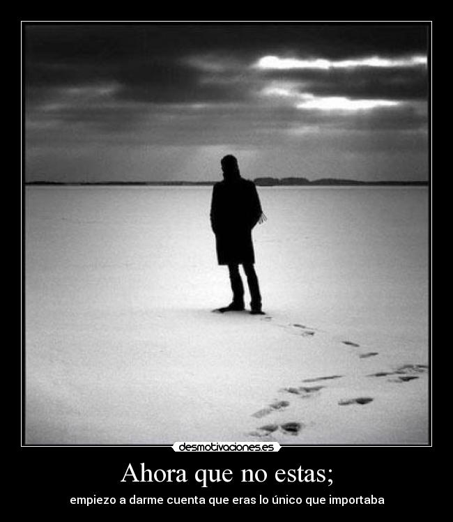 Ahora que no estas; - empiezo a darme cuenta que eras lo único que importaba