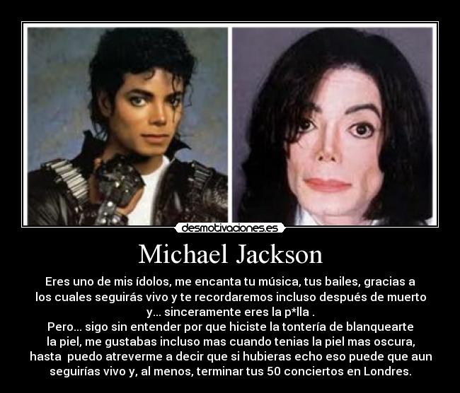 Michael Jackson - Eres uno de mis ídolos, me encanta tu música, tus bailes, gracias a
los cuales seguirás vivo y te recordaremos incluso después de muerto
y... sinceramente eres la p*lla .
Pero... sigo sin entender por que hiciste la tontería de blanquearte
la piel, me gustabas incluso mas cuando tenias la piel mas oscura,
hasta puedo atreverme a decir que si hubieras echo eso puede que aun
seguirías vivo y, al menos, terminar tus 50 conciertos en Londres.