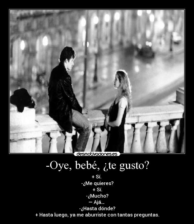 -Oye, bebé, ¿te gusto? - + Sí. 
-¿Me quieres?
+ Sí.
-¿Mucho?
— Ajá… 
-¿Hasta dónde?
+ Hasta luego, ya me aburriste con tantas preguntas.