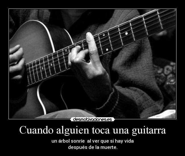Cuando alguien toca una guitarra - un árbol sonríe al ver que si hay vida
después de la muerte.