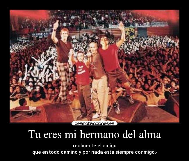 Tu eres mi hermano del alma - realmente el amigo
que en todo camino y por nada esta siempre conmigo.-