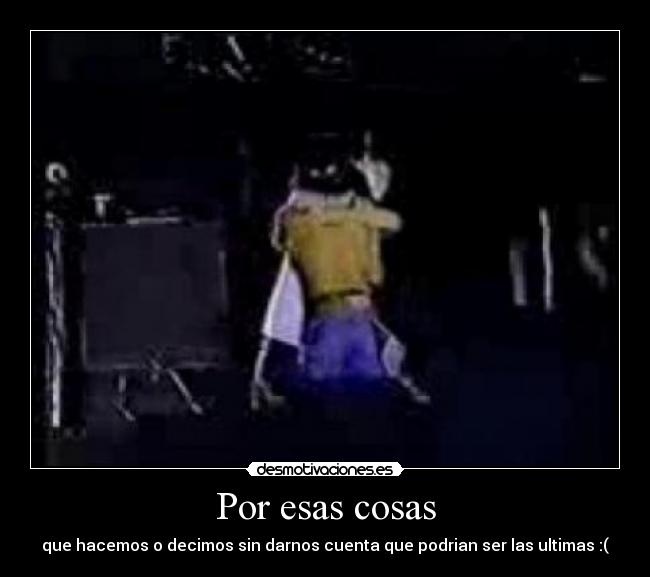 Por esas cosas - que hacemos o decimos sin darnos cuenta que podrian ser las ultimas :(