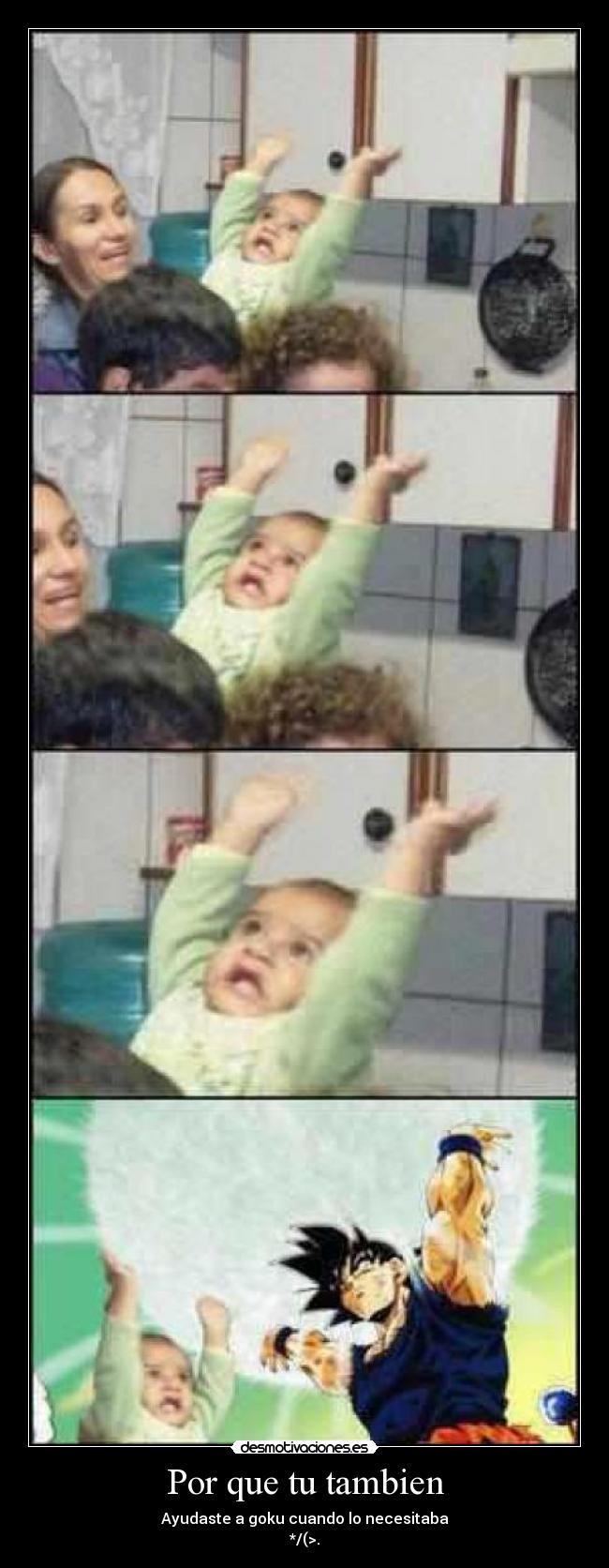 Por que tu tambien - Ayudaste a goku cuando lo necesitaba
*/(>.