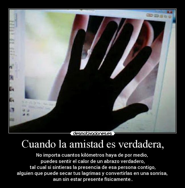 Cuando la amistad es verdadera, - No importa cuantos kilómetros haya de por medio, 
puedes sentir el calor de un abrazo verdadero,
tal cual si sintieras la presencia de esa persona contigo,
alguien que puede secar tus lagrimas y convertirlas en una sonrisa, 
aun sin estar presente físicamente..