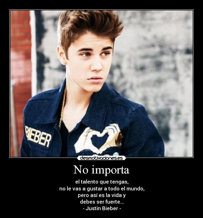 No importa - el talento que tengas,
no le vas a gustar a todo el mundo,
pero así es la vida y
debes ser fuerte...
- Justin Bieber -