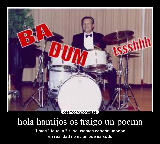 hola hamijos os traigo un poema - 1 mas 1 igual a 3 si no usamos condón uooooo
en realidad no es un poema xddd