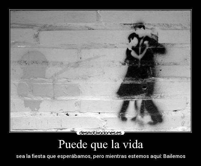 Puede que la vida - sea la fiesta que esperábamos, pero mientras estemos aquí: Bailemos