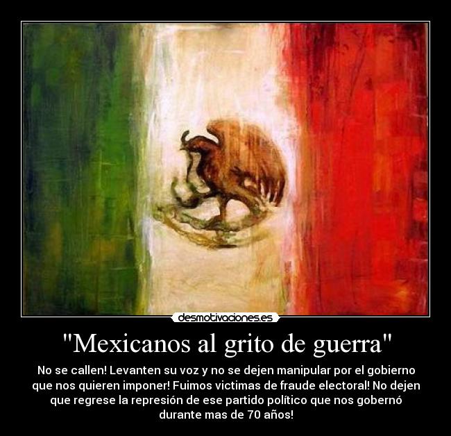 Mexicanos al grito de guerra - No se callen! Levanten su voz y no se dejen manipular por el gobierno
que nos quieren imponer! Fuimos victimas de fraude electoral! No dejen
que regrese la represión de ese partido político que nos gobernó
durante mas de 70 años!