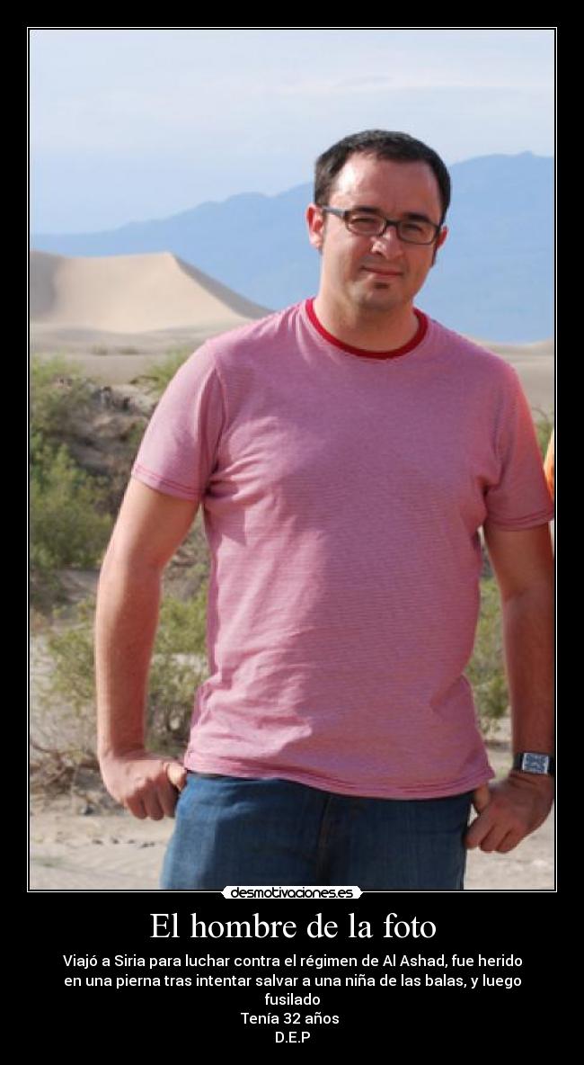 El hombre de la foto - Viajó a Siria para luchar contra el régimen de Al Ashad, fue herido
en una pierna tras intentar salvar a una niña de las balas, y luego
fusilado
Tenía 32 años
D.E.P