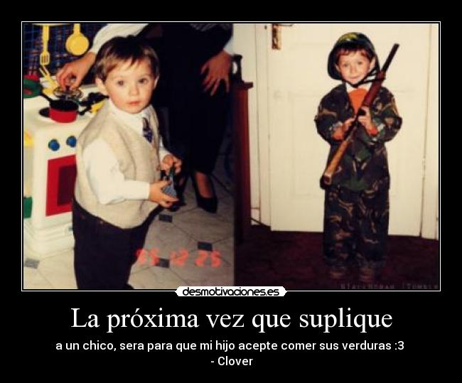 La próxima vez que suplique - a un chico, sera para que mi hijo acepte comer sus verduras :3 
- Clover