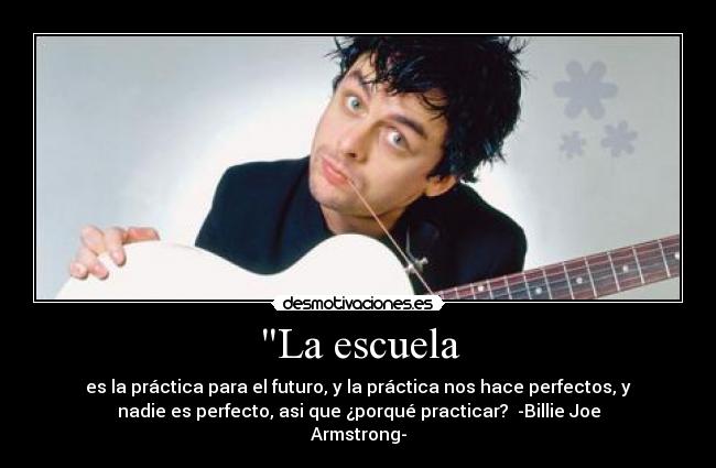 La escuela - es la práctica para el futuro, y la práctica nos hace perfectos, y
nadie es perfecto, asi que ¿porqué practicar? -Billie Joe
Armstrong-