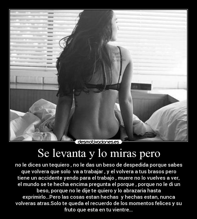 Se levanta y lo miras pero - no le dices un tequiero , no le das un beso de despedida porque sabes
que volvera que solo va a trabajar , y el volvera a tus brasos pero
tiene un accidente yendo para el trabajo , muere no lo vuelves a ver,
el mundo se te hecha encima pregunta el porque , porque no le di un
beso, porque no le dije te quiero y lo abrazaria hasta
exprimirlo...Pero las cosas estan hechas y hechas estan, nunca
volveras atras.Solo te queda el recuerdo de los momentos felices y su
fruto que esta en tu vientre...