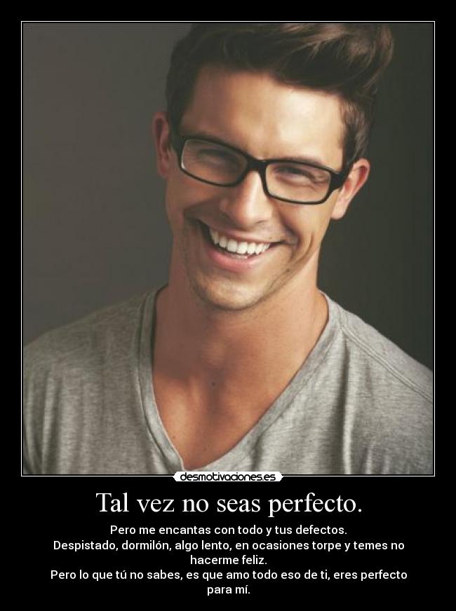 Tal vez no seas perfecto. - Pero me encantas con todo y tus defectos.
Despistado, dormilón, algo lento, en ocasiones torpe y temes no hacerme feliz.
Pero lo que tú no sabes, es que amo todo eso de ti, eres perfecto para mí.