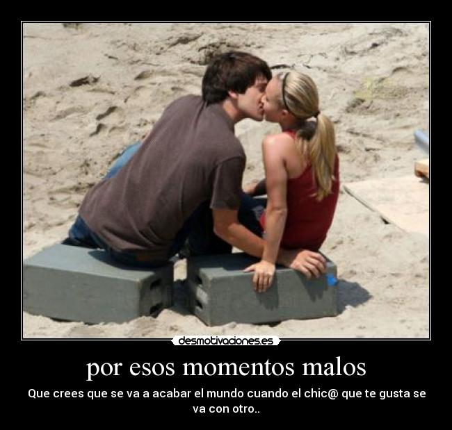 por esos momentos malos - Que crees que se va a acabar el mundo cuando el chic@ que te gusta se va con otro..