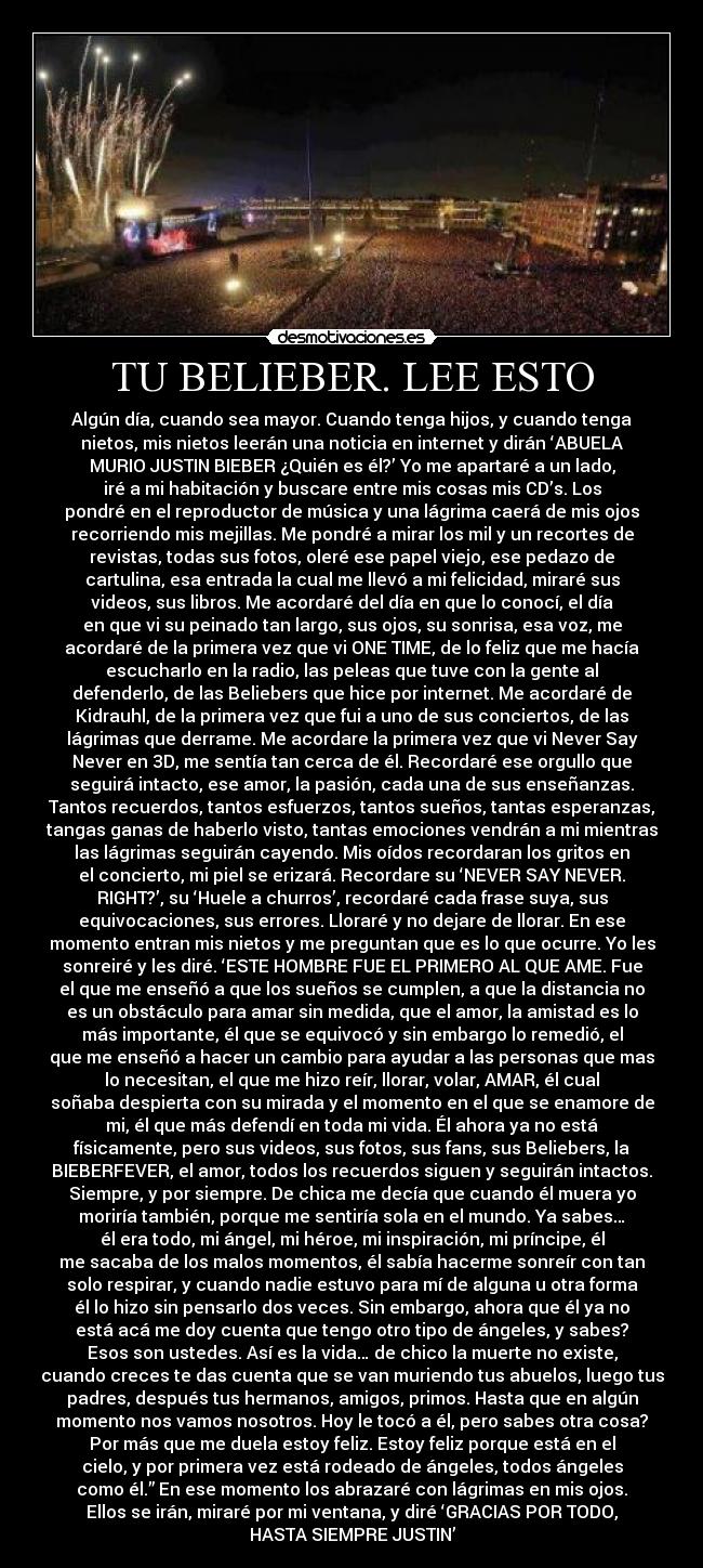 TU BELIEBER. LEE ESTO - Algún día, cuando sea mayor. Cuando tenga hijos, y cuando tenga
nietos, mis nietos leerán una noticia en internet y dirán ‘ABUELA
MURIO JUSTIN BIEBER ¿Quién es él?’ Yo me apartaré a un lado,
iré a mi habitación y buscare entre mis cosas mis CD’s. Los
pondré en el reproductor de música y una lágrima caerá de mis ojos
recorriendo mis mejillas. Me pondré a mirar los mil y un recortes de
revistas, todas sus fotos, oleré ese papel viejo, ese pedazo de
cartulina, esa entrada la cual me llevó a mi felicidad, miraré sus
videos, sus libros. Me acordaré del día en que lo conocí, el día
en que vi su peinado tan largo, sus ojos, su sonrisa, esa voz, me
acordaré de la primera vez que vi ONE TIME, de lo feliz que me hacía
escucharlo en la radio, las peleas que tuve con la gente al
defenderlo, de las Beliebers que hice por internet. Me acordaré de
Kidrauhl, de la primera vez que fui a uno de sus conciertos, de las
lágrimas que derrame. Me acordare la primera vez que vi Never Say
Never en 3D, me sentía tan cerca de él. Recordaré ese orgullo que
seguirá intacto, ese amor, la pasión, cada una de sus enseñanzas.
Tantos recuerdos, tantos esfuerzos, tantos sueños, tantas esperanzas,
tangas ganas de haberlo visto, tantas emociones vendrán a mi mientras
las lágrimas seguirán cayendo. Mis oídos recordaran los gritos en
el concierto, mi piel se erizará. Recordare su ‘NEVER SAY NEVER.
RIGHT?’, su ‘Huele a churros’, recordaré cada frase suya, sus
equivocaciones, sus errores. Lloraré y no dejare de llorar. En ese
momento entran mis nietos y me preguntan que es lo que ocurre. Yo les
sonreiré y les diré. ‘ESTE HOMBRE FUE EL PRIMERO AL QUE AME. Fue
el que me enseñó a que los sueños se cumplen, a que la distancia no
es un obstáculo para amar sin medida, que el amor, la amistad es lo
más importante, él que se equivocó y sin embargo lo remedió, el
que me enseñó a hacer un cambio para ayudar a las personas que mas
lo necesitan, el que me hizo reír, llorar, volar, AMAR, él cual
soñaba despierta con su mirada y el momento en el que se enamore de
mi, él que más defendí en toda mi vida. Él ahora ya no está
físicamente, pero sus videos, sus fotos, sus fans, sus Beliebers, la
BIEBERFEVER, el amor, todos los recuerdos siguen y seguirán intactos.
Siempre, y por siempre. De chica me decía que cuando él muera yo
moriría también, porque me sentiría sola en el mundo. Ya sabes…
él era todo, mi ángel, mi héroe, mi inspiración, mi príncipe, él
me sacaba de los malos momentos, él sabía hacerme sonreír con tan
solo respirar, y cuando nadie estuvo para mí de alguna u otra forma
él lo hizo sin pensarlo dos veces. Sin embargo, ahora que él ya no
está acá me doy cuenta que tengo otro tipo de ángeles, y sabes?
Esos son ustedes. Así es la vida… de chico la muerte no existe,
cuando creces te das cuenta que se van muriendo tus abuelos, luego tus
padres, después tus hermanos, amigos, primos. Hasta que en algún
momento nos vamos nosotros. Hoy le tocó a él, pero sabes otra cosa?
Por más que me duela estoy feliz. Estoy feliz porque está en el
cielo, y por primera vez está rodeado de ángeles, todos ángeles
como él.” En ese momento los abrazaré con lágrimas en mis ojos.
Ellos se irán, miraré por mi ventana, y diré ‘GRACIAS POR TODO,
HASTA SIEMPRE JUSTIN’