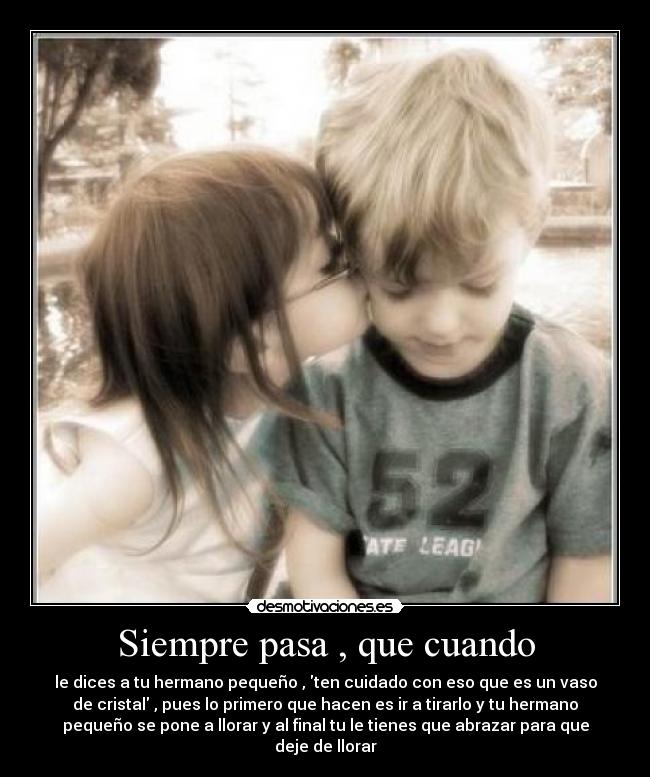 Siempre pasa , que cuando - le dices a tu hermano pequeño , ten cuidado con eso que es un vaso
de cristal , pues lo primero que hacen es ir a tirarlo y tu hermano
pequeño se pone a llorar y al final tu le tienes que abrazar para que
deje de llorar