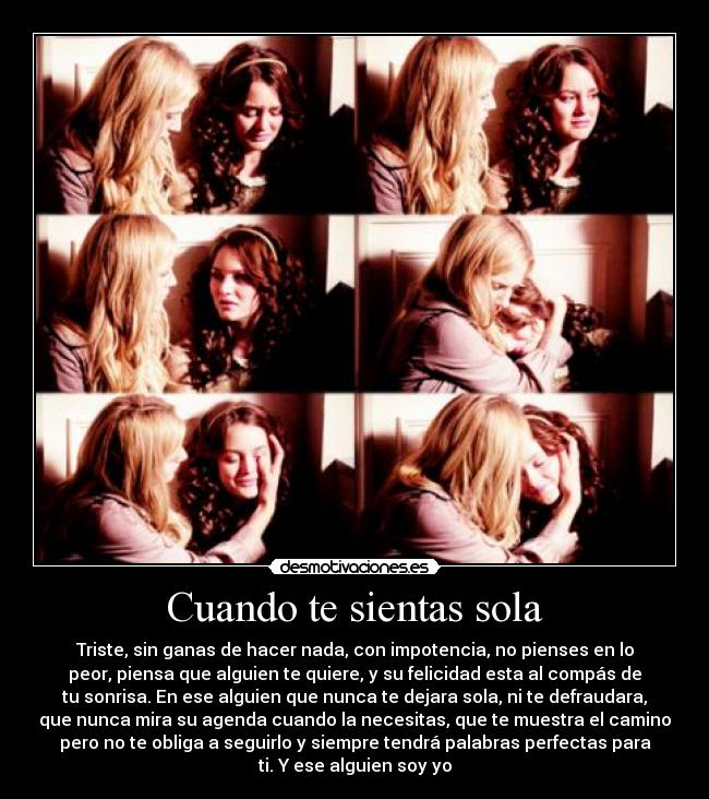Cuando te sientas sola - Triste, sin ganas de hacer nada, con impotencia, no pienses en lo
peor, piensa que alguien te quiere, y su felicidad esta al compás de
tu sonrisa. En ese alguien que nunca te dejara sola, ni te defraudara,
que nunca mira su agenda cuando la necesitas, que te muestra el camino
pero no te obliga a seguirlo y siempre tendrá palabras perfectas para
ti. Y ese alguien soy yo