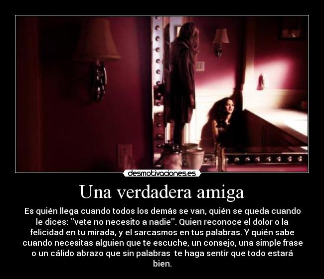 Una verdadera amiga - Es quién llega cuando todos los demás se van, quién se queda cuando
le dices: vete no necesito a nadie. Quien reconoce el dolor o la
felicidad en tu mirada, y el sarcasmos en tus palabras. Y quién sabe
cuando necesitas alguien que te escuche, un consejo, una simple frase
o un cálido abrazo que sin palabras te haga sentir que todo estará
bien.