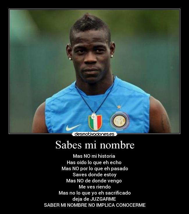 Sabes mi nombre - Mas NO mi historia
Has oído lo que eh echo
Mas NO por lo que eh pasado
Saves donde estoy
Mas NO de donde vengo
Me ves riendo
Mas no lo que yo eh sacrificado
deja de JUZGARME
SABER MI NOMBRE NO IMPLICA CONOCERME