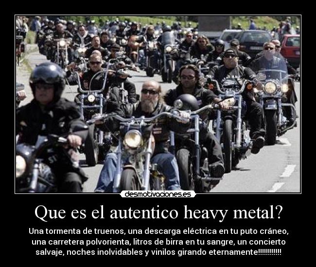 Que es el autentico heavy metal? - Una tormenta de truenos, una descarga eléctrica en tu puto cráneo,
una carretera polvorienta, litros de birra en tu sangre, un concierto
salvaje, noches inolvidables y vinilos girando eternamente!!!!!!!!!!!!