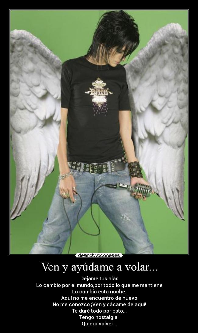 Ven y ayúdame a volar... - Déjame tus alas
Lo cambio por el mundo,por todo lo que me mantiene
Lo cambio esta noche.
Aquí no me encuentro de nuevo
No me conozco ¡Ven y sácame de aquí!
Te daré todo por esto...
Tengo nostalgia
Quiero volver...