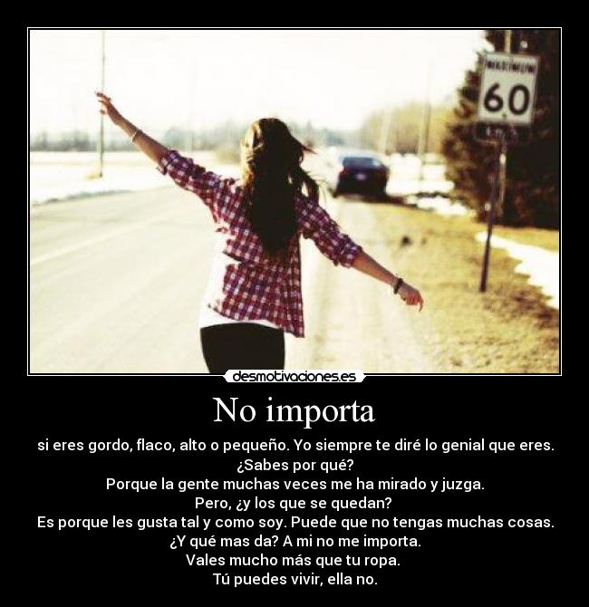 No importa - si eres gordo, flaco, alto o pequeño. Yo siempre te diré lo genial que eres.
¿Sabes por qué?
Porque la gente muchas veces me ha mirado y juzga.
Pero, ¿y los que se quedan? 
Es porque les gusta tal y como soy. Puede que no tengas muchas cosas.
¿Y qué mas da? A mi no me importa.
Vales mucho más que tu ropa. 
Tú puedes vivir, ella no.