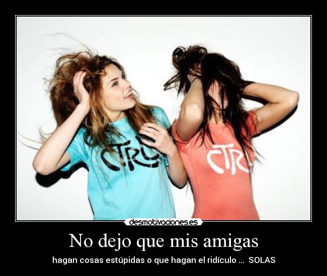 No dejo que mis amigas - hagan cosas estúpidas o que hagan el ridículo ... SOLAS