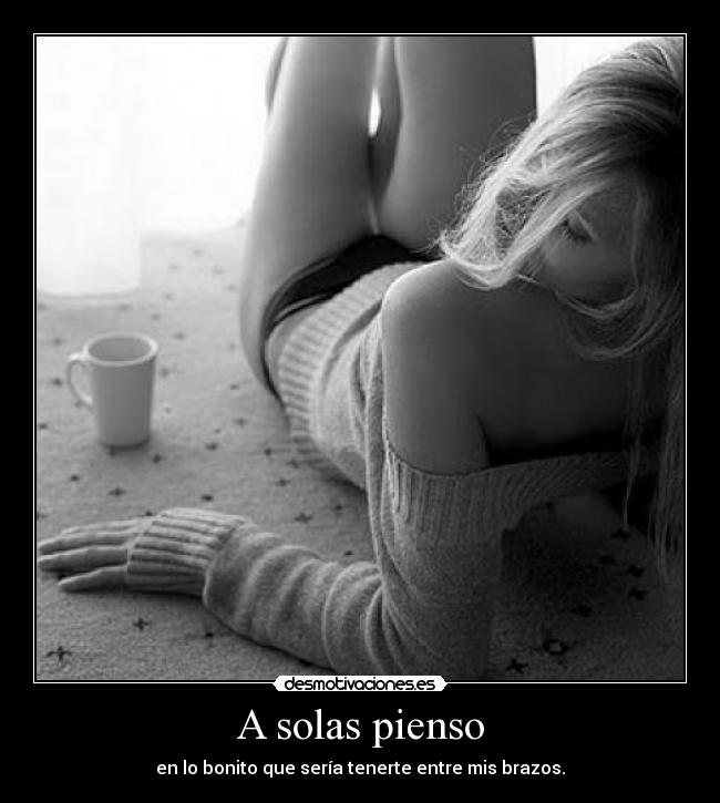 A solas pienso - en lo bonito que sería tenerte entre mis brazos.