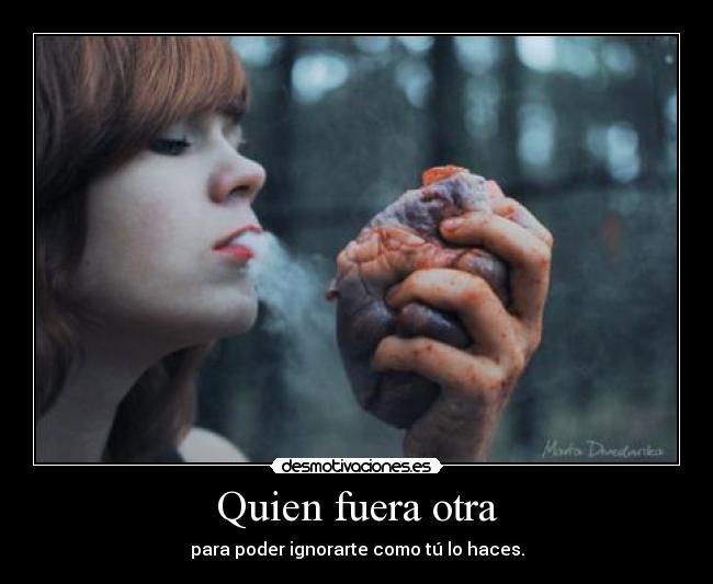 Quien fuera otra - para poder ignorarte como tú lo haces.